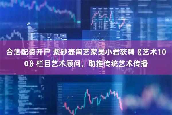 合法配资开户 紫砂壶陶艺家吴小君获聘《艺术100》栏目艺术顾问，助推传统艺术传播