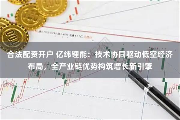 合法配资开户 亿纬锂能：技术协同驱动低空经济布局，全产业链优势构筑增长新引擎