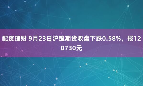 配资理财 9月23日沪镍期货收盘下跌0.58%，报120730元