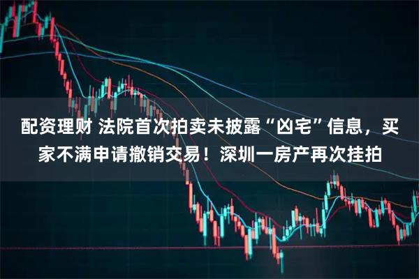 配资理财 法院首次拍卖未披露“凶宅”信息，买家不满申请撤销交易！深圳一房产再次挂拍