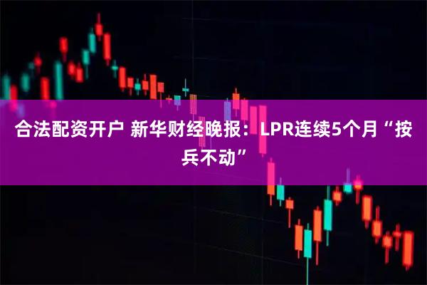 合法配资开户 新华财经晚报：LPR连续5个月“按兵不动”