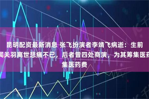昆明配资最新消息 张飞扮演者李靖飞病逝：生前听闻关羽离世悲痛不已，后者曾四处商演，为其筹集医药费