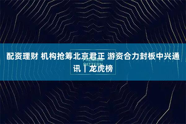 配资理财 机构抢筹北京君正 游资合力封板中兴通讯｜龙虎榜