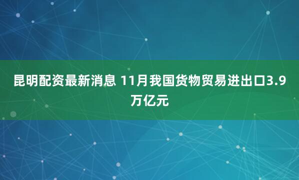 昆明配资最新消息 11月我国货物贸易进出口3.9万亿元
