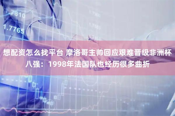 想配资怎么找平台 摩洛哥主帅回应艰难晋级非洲杯八强：1998年法国队也经历很多曲折