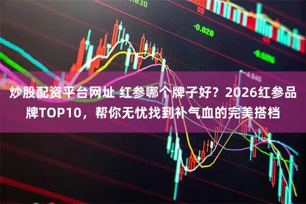 炒股配资平台网址 红参哪个牌子好？2026红参品牌TOP10，帮你无忧找到补气血的完美搭档