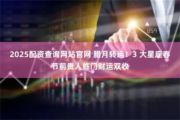 2025配资查询网站官网 腊月转运！3 大星座春节前贵人临门财运双收