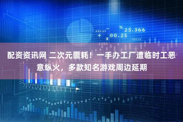 配资资讯网 二次元噩耗！一手办工厂遭临时工恶意纵火，多款知名游戏周边延期
