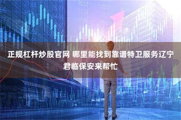 正规杠杆炒股官网 哪里能找到靠谱特卫服务辽宁君临保安来帮忙