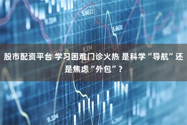 股市配资平台 学习困难门诊火热 是科学“导航”还是焦虑“外包”？