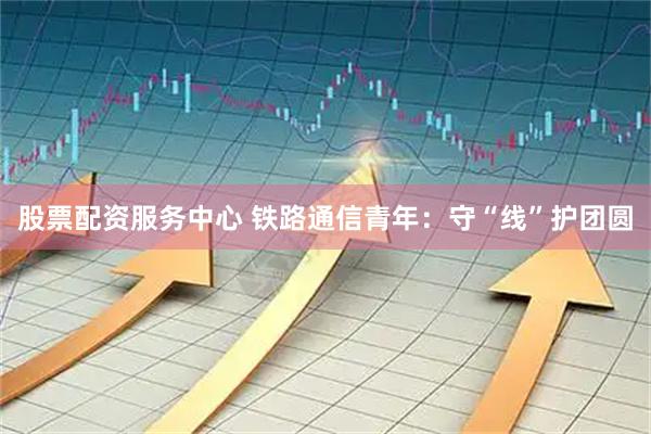 股票配资服务中心 铁路通信青年：守“线”护团圆