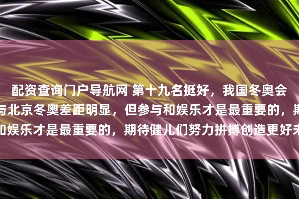 配资查询门户导航网 第十九名挺好，我国冬奥会无需用成绩证明自己，与北京冬奥差距明显，但参与和娱乐才是最重要的，期待健儿们努力拼搏创造更好未来