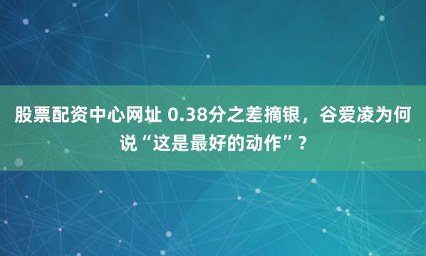 股票配资中心网址 0.38分之差摘银，谷爱凌为何说“这是最好的动作”？