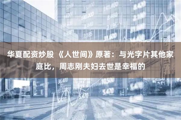 华夏配资炒股 《人世间》原著：与光字片其他家庭比，周志刚夫妇去世是幸福的