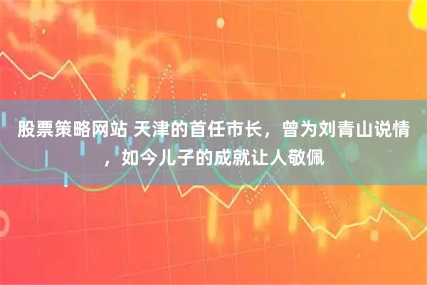 股票策略网站 天津的首任市长，曾为刘青山说情，如今儿子的成就让人敬佩