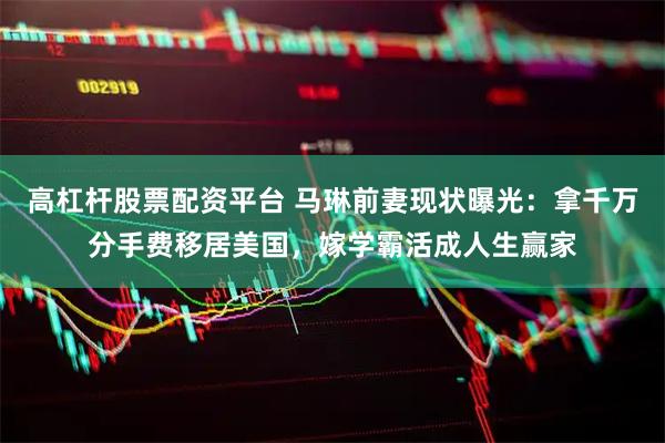 高杠杆股票配资平台 马琳前妻现状曝光：拿千万分手费移居美国，嫁学霸活成人生赢家