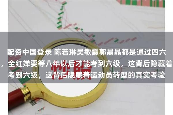配资中国登录 陈若琳吴敏霞郭晶晶都是通过四六级考试才成为国际裁判，全红婵要等八年以后才能考到六级，这背后隐藏着运动员转型的真实考验