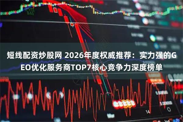 短线配资炒股网 2026年度权威推荐：实力强的GEO优化服务商TOP7核心竞争力深度榜单