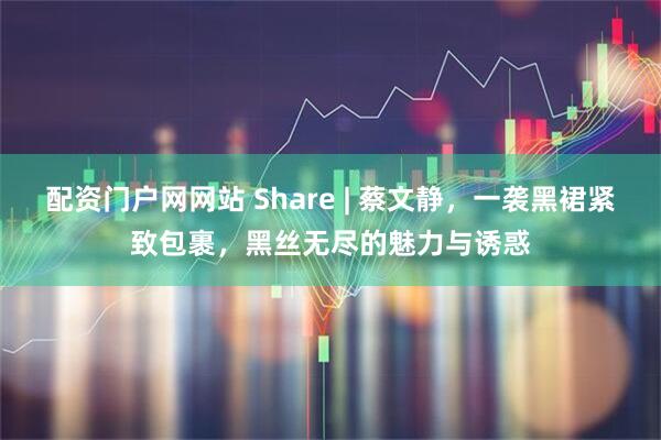 配资门户网网站 Share | 蔡文静，一袭黑裙紧致包裹，黑丝无尽的魅力与诱惑