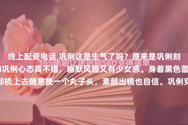 线上配资电话 巩俐这是生气了吗？原来是巩俐刻意搞笑的画面，60岁的巩俐心态真不错，幽默风趣又有少女感。身着黑色蕾丝打底衫，把头发全部梳上去随意挽一个丸子头，素颜出镜也自信。巩俐穿着这件简单的黑色小圆领蕾丝打底衫，稍微透视的材质散发女人味朦胧的美感。下装搭配白色阔腿裤，黑白搭配经典时尚。我们日常...