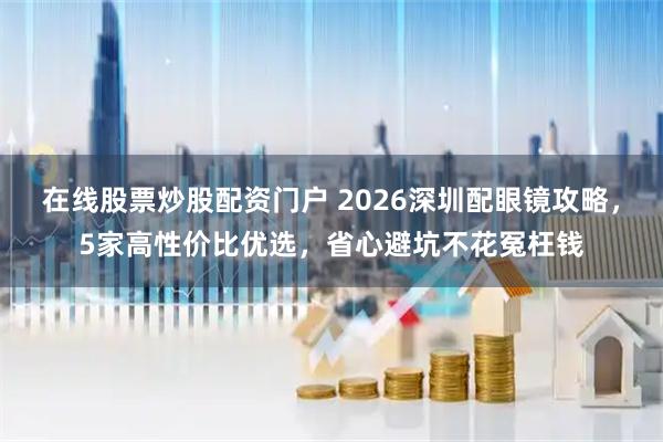 在线股票炒股配资门户 2026深圳配眼镜攻略，5家高性价比优选，省心避坑不花冤枉钱