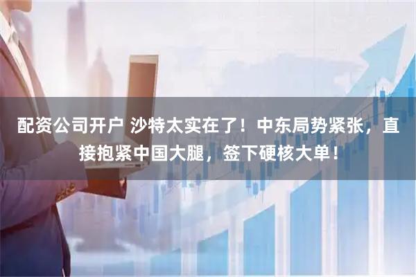 配资公司开户 沙特太实在了！中东局势紧张，直接抱紧中国大腿，签下硬核大单！