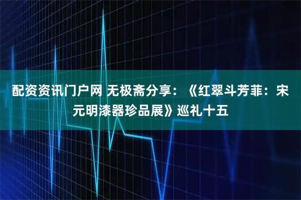 配资资讯门户网 无极斋分享：《红翠斗芳菲：宋元明漆器珍品展》巡礼十五