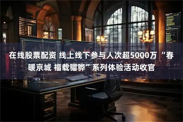 在线股票配资 线上线下参与人次超5000万 “春暖京城 福载骝骅”系列体验活动收官